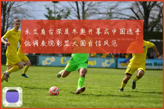米兰看台深度冬奥开幕式中国选手低调表现彰显大国自信风范