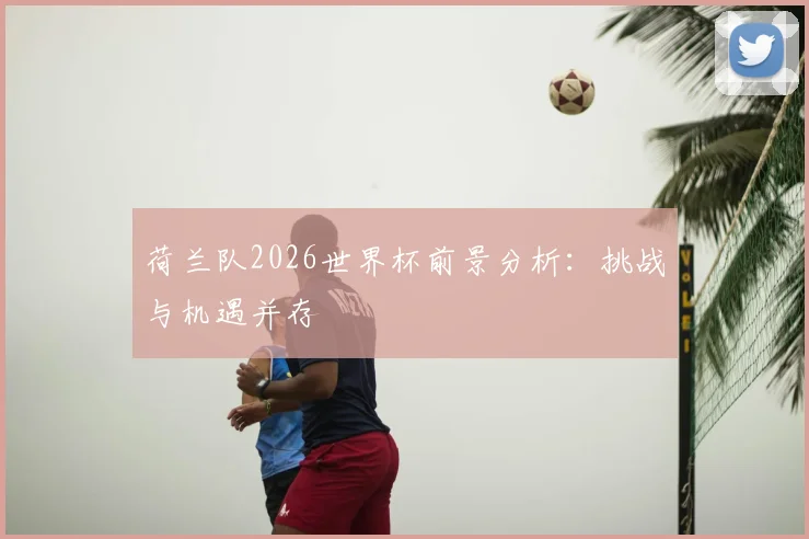 荷兰队2026世界杯前景分析：挑战与机遇并存