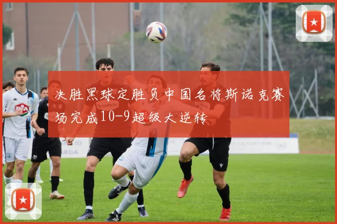 决胜黑球定胜负中国名将斯诺克赛场完成10-9超级大逆转
