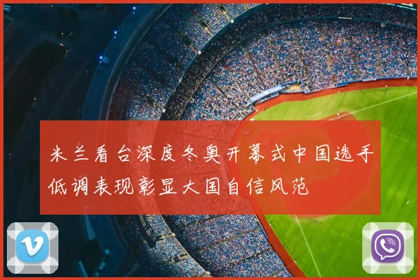 米兰看台深度冬奥开幕式中国选手低调表现彰显大国自信风范